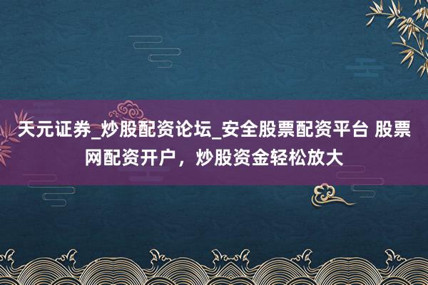 天元证券_炒股配资论坛_安全股票配资平台 股票网配资开户，炒股资金轻松放大
