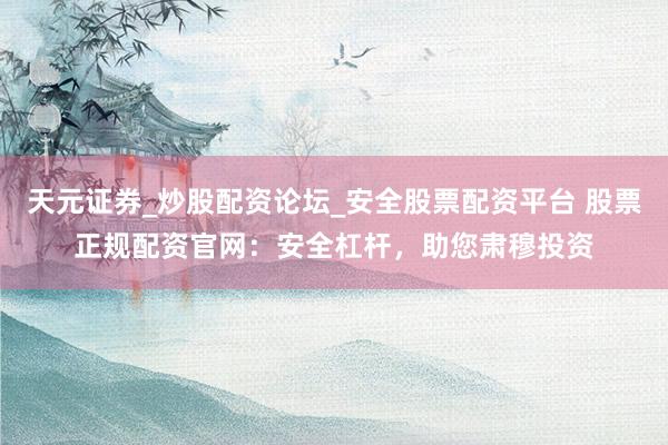 天元证券_炒股配资论坛_安全股票配资平台 股票正规配资官网：安全杠杆，助您肃穆投资