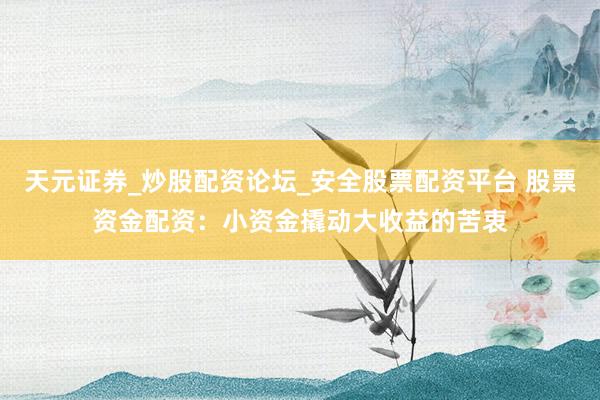 天元证券_炒股配资论坛_安全股票配资平台 股票资金配资：小资金撬动大收益的苦衷