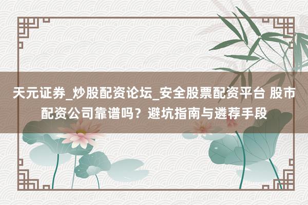 天元证券_炒股配资论坛_安全股票配资平台 股市配资公司靠谱吗？避坑指南与遴荐手段