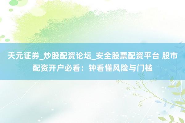 天元证券_炒股配资论坛_安全股票配资平台 股市配资开户必看：钟看懂风险与门槛
