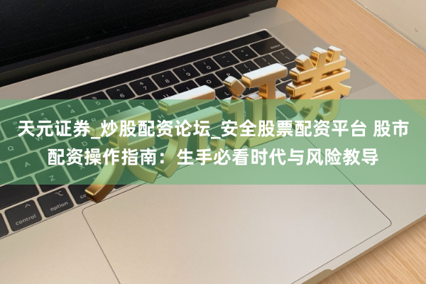 天元证券_炒股配资论坛_安全股票配资平台 股市配资操作指南：生手必看时代与风险教导