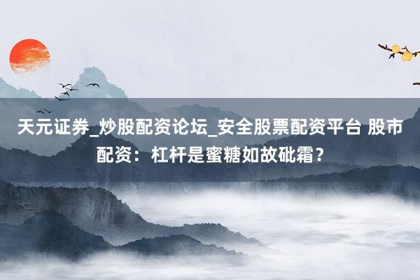 天元证券_炒股配资论坛_安全股票配资平台 股市配资：杠杆是蜜糖如故砒霜？
