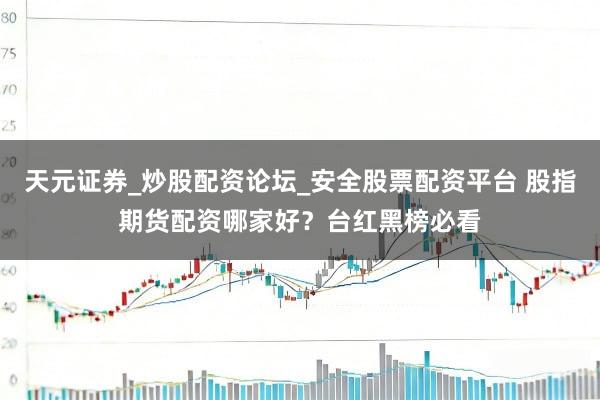 天元证券_炒股配资论坛_安全股票配资平台 股指期货配资哪家好？台红黑榜必看