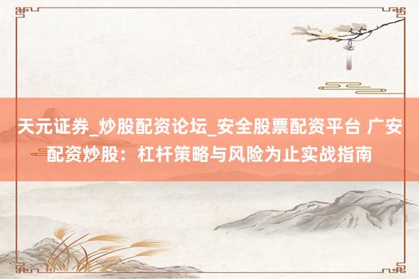 天元证券_炒股配资论坛_安全股票配资平台 广安配资炒股：杠杆策略与风险为止实战指南