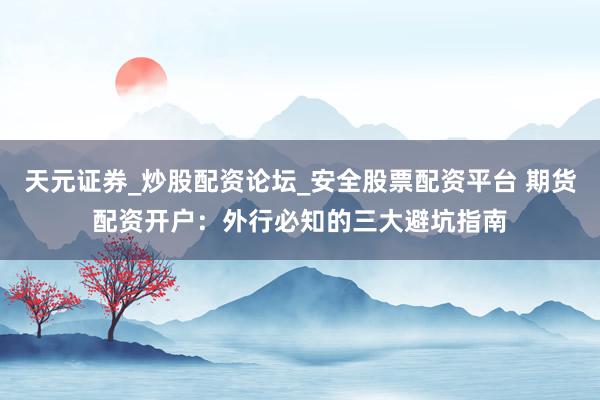 天元证券_炒股配资论坛_安全股票配资平台 期货配资开户：外行必知的三大避坑指南