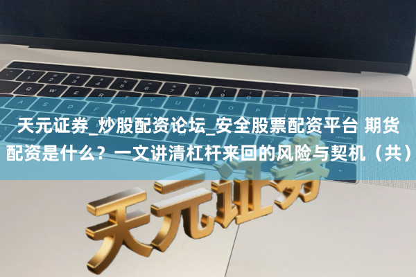 天元证券_炒股配资论坛_安全股票配资平台 期货配资是什么？一文讲清杠杆来回的风险与契机（共）