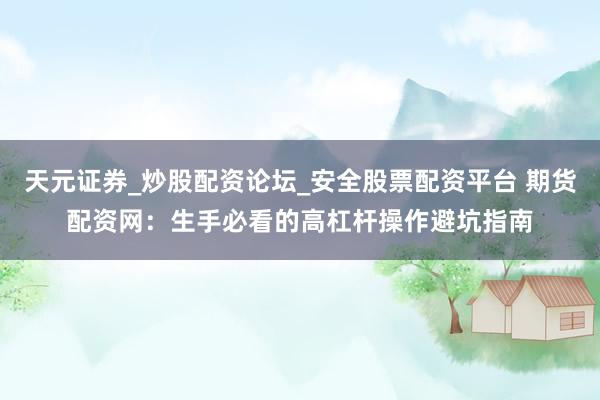 天元证券_炒股配资论坛_安全股票配资平台 期货配资网：生手必看的高杠杆操作避坑指南