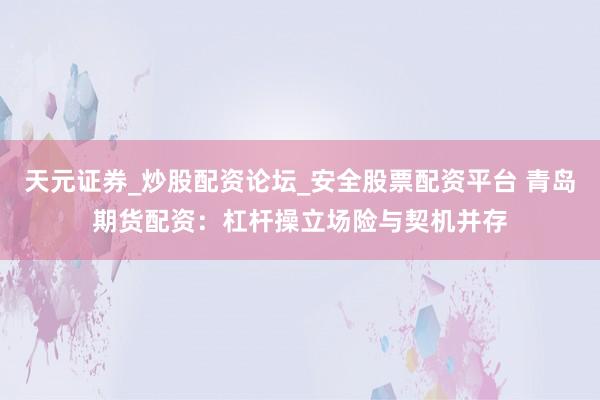天元证券_炒股配资论坛_安全股票配资平台 青岛期货配资：杠杆操立场险与契机并存