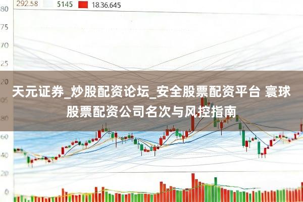 天元证券_炒股配资论坛_安全股票配资平台 寰球股票配资公司名次与风控指南