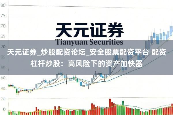 天元证券_炒股配资论坛_安全股票配资平台 配资杠杆炒股：高风险下的资产加快器