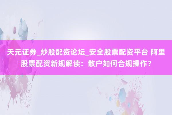 天元证券_炒股配资论坛_安全股票配资平台 阿里股票配资新规解读：散户如何合规操作？