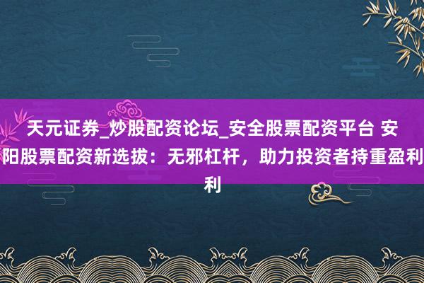 天元证券_炒股配资论坛_安全股票配资平台 安阳股票配资新选拔：无邪杠杆，助力投资者持重盈利