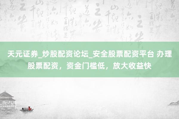 天元证券_炒股配资论坛_安全股票配资平台 办理股票配资，资金门槛低，放大收益快