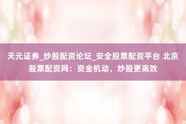 天元证券_炒股配资论坛_安全股票配资平台 北京股票配资网：资金机动，炒股更高效