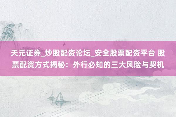 天元证券_炒股配资论坛_安全股票配资平台 股票配资方式揭秘：外行必知的三大风险与契机