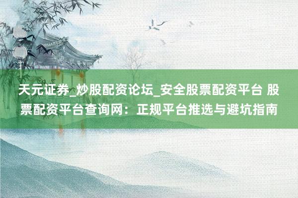 天元证券_炒股配资论坛_安全股票配资平台 股票配资平台查询网：正规平台推选与避坑指南