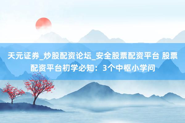 天元证券_炒股配资论坛_安全股票配资平台 股票配资平台初学必知：3个中枢小学问