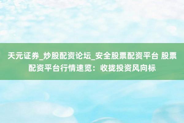 天元证券_炒股配资论坛_安全股票配资平台 股票配资平台行情速览：收拢投资风向标