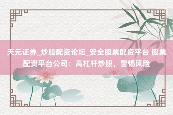天元证券_炒股配资论坛_安全股票配资平台 股票配资平台公司：高杠杆炒股，警惕风险