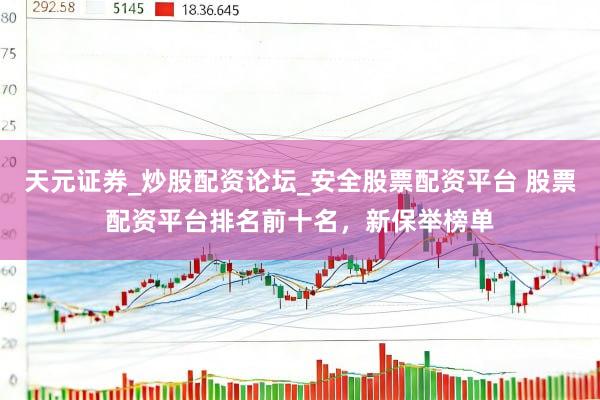 天元证券_炒股配资论坛_安全股票配资平台 股票配资平台排名前十名，新保举榜单