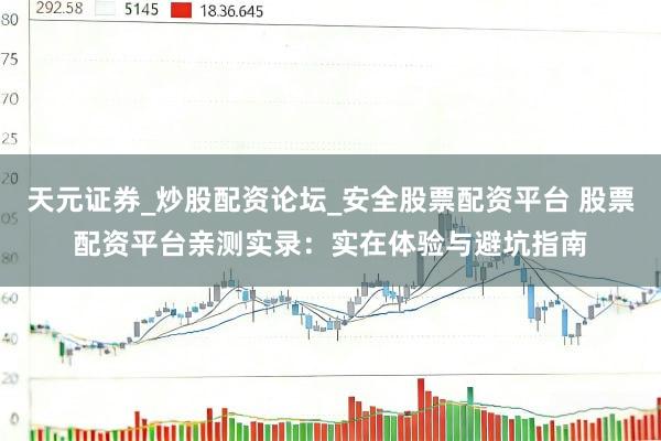 天元证券_炒股配资论坛_安全股票配资平台 股票配资平台亲测实录：实在体验与避坑指南