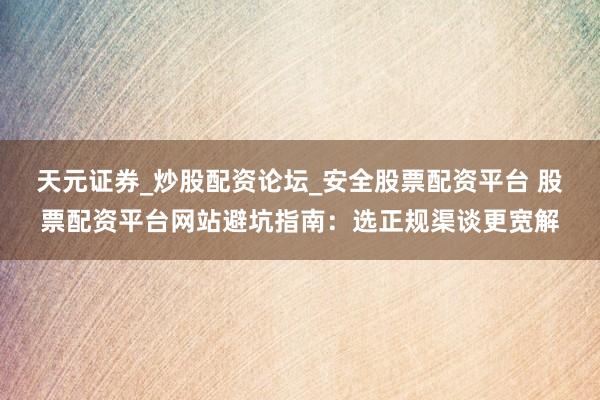 天元证券_炒股配资论坛_安全股票配资平台 股票配资平台网站避坑指南：选正规渠谈更宽解