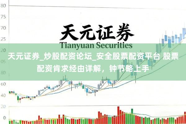 天元证券_炒股配资论坛_安全股票配资平台 股票配资肯求经由详解，钟节略上手