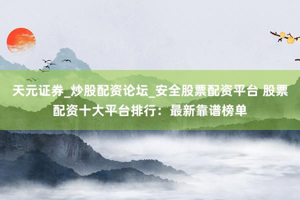 天元证券_炒股配资论坛_安全股票配资平台 股票配资十大平台排行：最新靠谱榜单