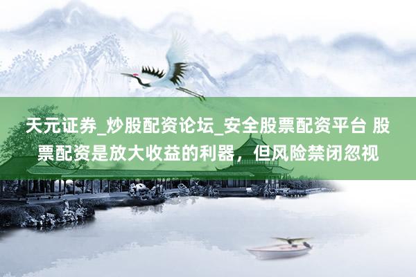 天元证券_炒股配资论坛_安全股票配资平台 股票配资是放大收益的利器，但风险禁闭忽视