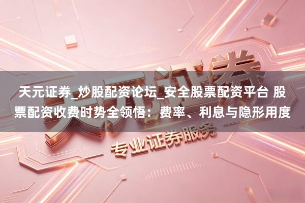 天元证券_炒股配资论坛_安全股票配资平台 股票配资收费时势全领悟：费率、利息与隐形用度