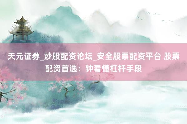 天元证券_炒股配资论坛_安全股票配资平台 股票配资首选：钟看懂杠杆手段
