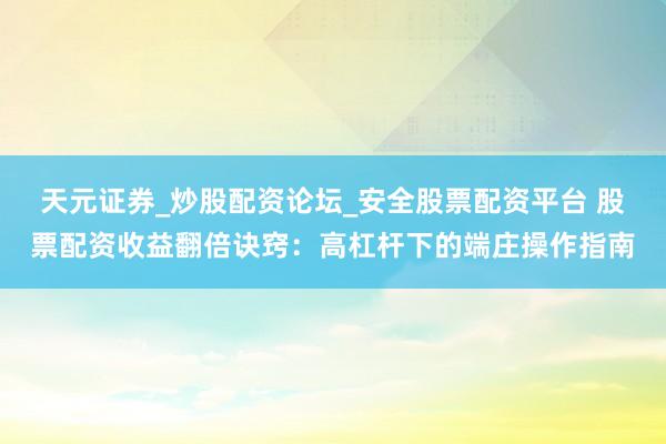 天元证券_炒股配资论坛_安全股票配资平台 股票配资收益翻倍诀窍：高杠杆下的端庄操作指南
