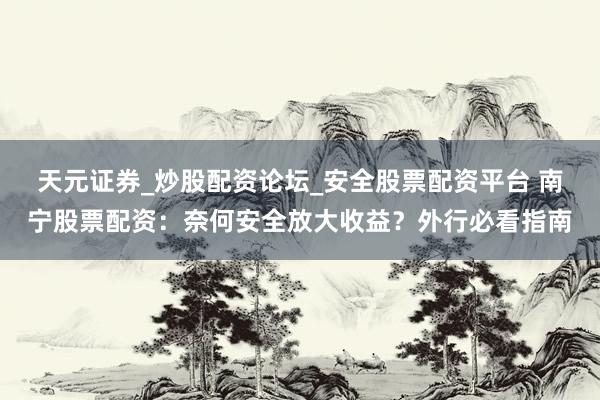 天元证券_炒股配资论坛_安全股票配资平台 南宁股票配资：奈何安全放大收益？外行必看指南