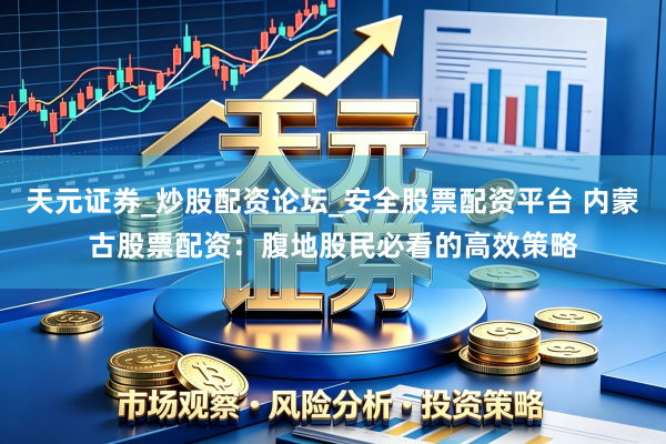 天元证券_炒股配资论坛_安全股票配资平台 内蒙古股票配资：腹地股民必看的高效策略
