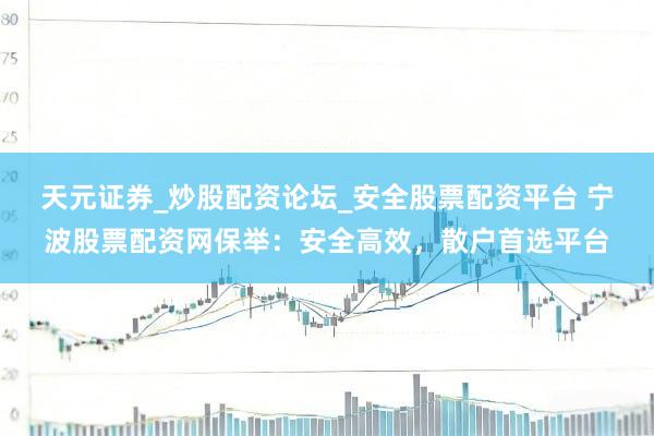 天元证券_炒股配资论坛_安全股票配资平台 宁波股票配资网保举：安全高效，散户首选平台
