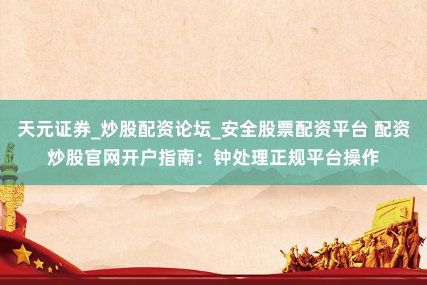 天元证券_炒股配资论坛_安全股票配资平台 配资炒股官网开户指南：钟处理正规平台操作