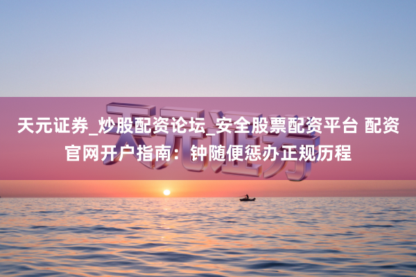 天元证券_炒股配资论坛_安全股票配资平台 配资官网开户指南：钟随便惩办正规历程