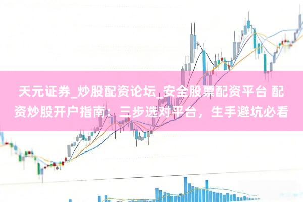 天元证券_炒股配资论坛_安全股票配资平台 配资炒股开户指南：三步选对平台，生手避坑必看