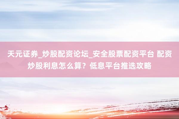 天元证券_炒股配资论坛_安全股票配资平台 配资炒股利息怎么算？低息平台推选攻略