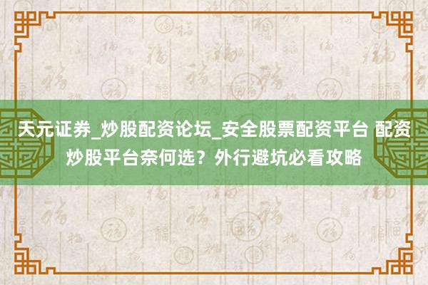 天元证券_炒股配资论坛_安全股票配资平台 配资炒股平台奈何选？外行避坑必看攻略