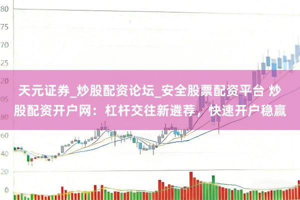 天元证券_炒股配资论坛_安全股票配资平台 炒股配资开户网：杠杆交往新遴荐，快速开户稳赢