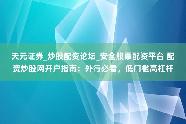 天元证券_炒股配资论坛_安全股票配资平台 配资炒股网开户指南：外行必看，低门槛高杠杆
