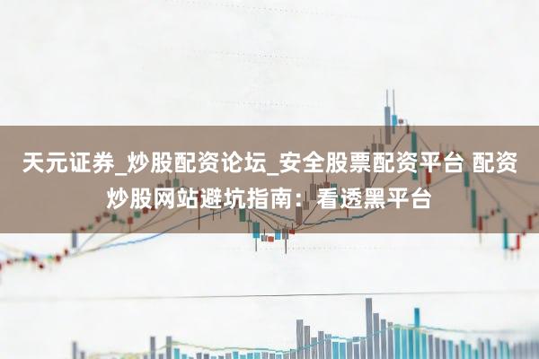 天元证券_炒股配资论坛_安全股票配资平台 配资炒股网站避坑指南：看透黑平台
