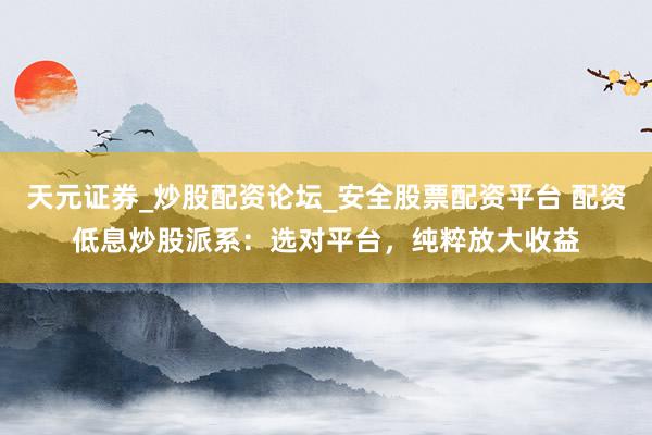 天元证券_炒股配资论坛_安全股票配资平台 配资低息炒股派系：选对平台，纯粹放大收益