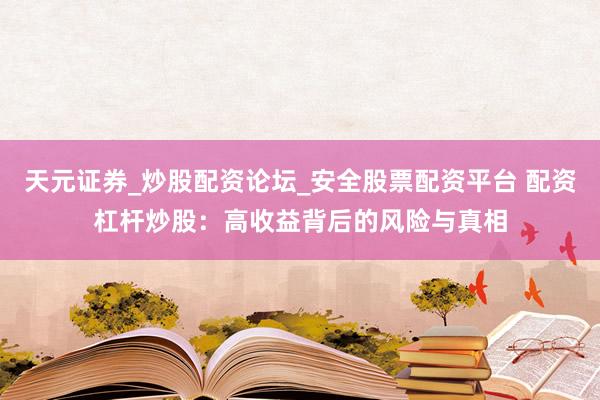 天元证券_炒股配资论坛_安全股票配资平台 配资杠杆炒股：高收益背后的风险与真相