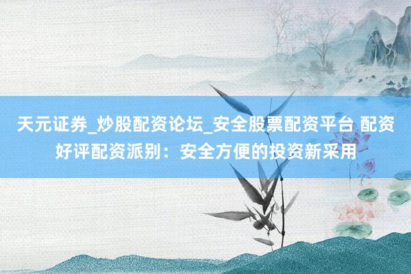 天元证券_炒股配资论坛_安全股票配资平台 配资好评配资派别：安全方便的投资新采用