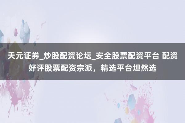 天元证券_炒股配资论坛_安全股票配资平台 配资好评股票配资宗派，精选平台坦然选