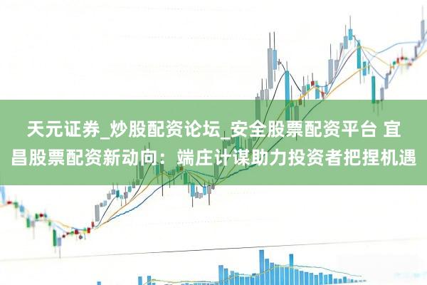 天元证券_炒股配资论坛_安全股票配资平台 宜昌股票配资新动向：端庄计谋助力投资者把捏机遇