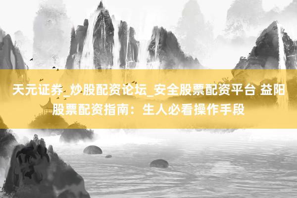 天元证券_炒股配资论坛_安全股票配资平台 益阳股票配资指南：生人必看操作手段